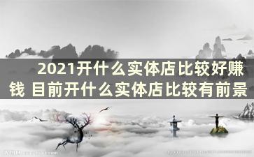 2021开什么实体店比较好赚钱 目前开什么实体店比较有前景